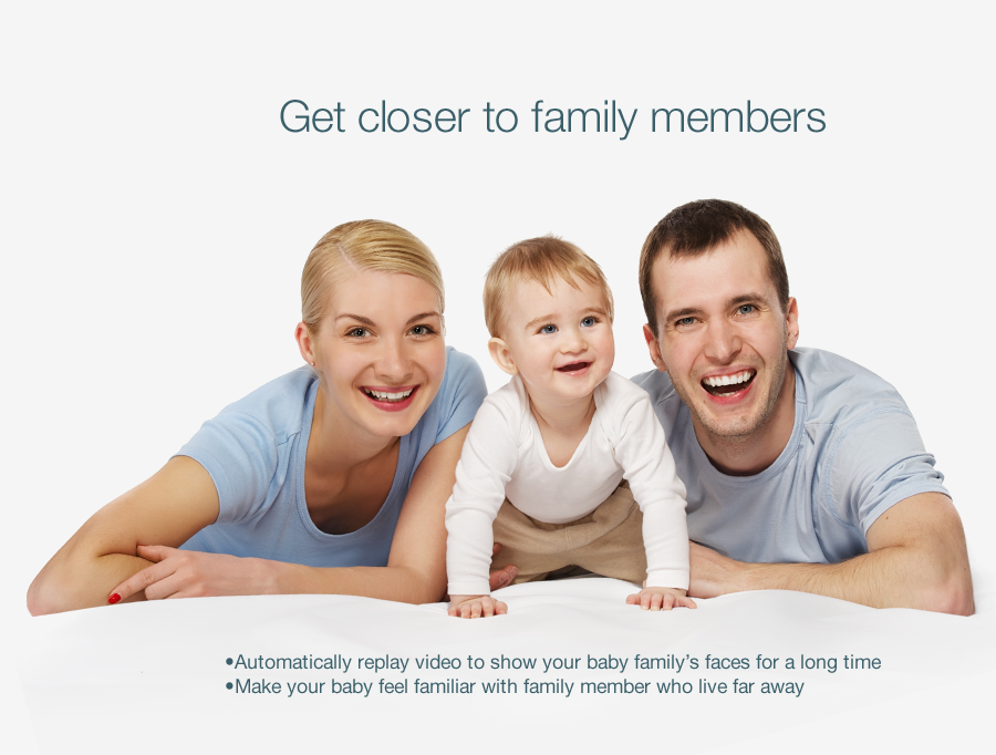 Get closer to family members Automatically replay video to show your baby family's faces for a long time Make your baby feel familiar with family member who live far away